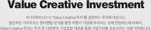 Value Creative Investment-시너지파트너스는 ‘Value Creative 투자’를 표방하는 투자회사입니다. 일반적인 가치투자는 펀더멘탈 분석을 통한 저평가 기업에 투자하는 것에 한정되는데 비해서, Value Creative 투자는 투자 후 다방면의 기업성장 지원을 통해 기업가치를 상승시키는 것을 의미합니다.